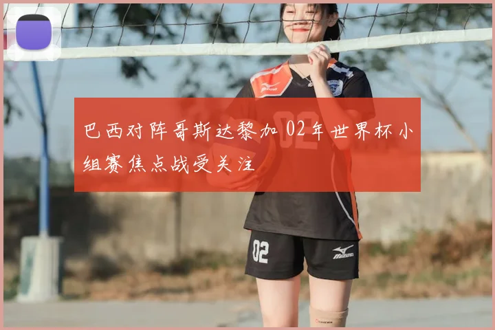 巴西对阵哥斯达黎加 02年世界杯小组赛焦点战受关注
