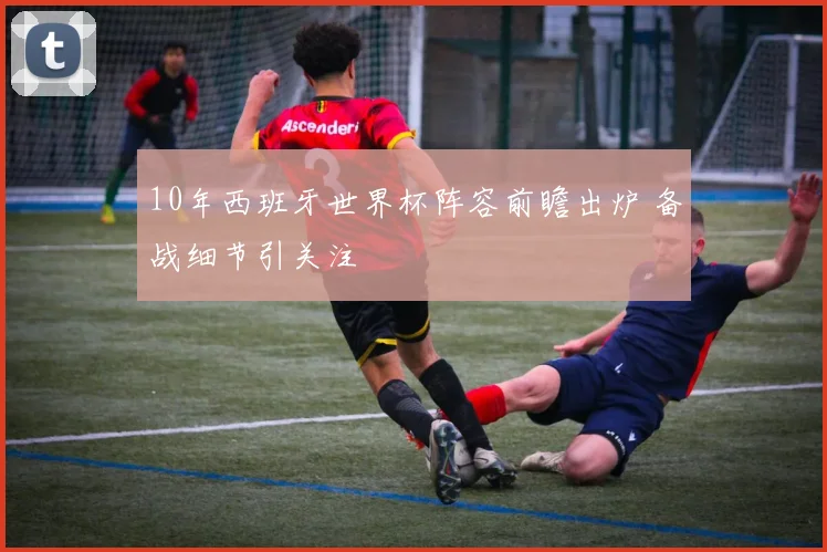 10年西班牙世界杯阵容前瞻出炉 备战细节引关注
