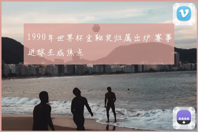 1990年世界杯金靴奖归属出炉 赛事进球王成焦点