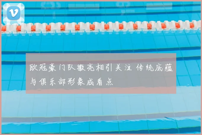 欧冠豪门队徽亮相引关注 传统底蕴与俱乐部形象成看点