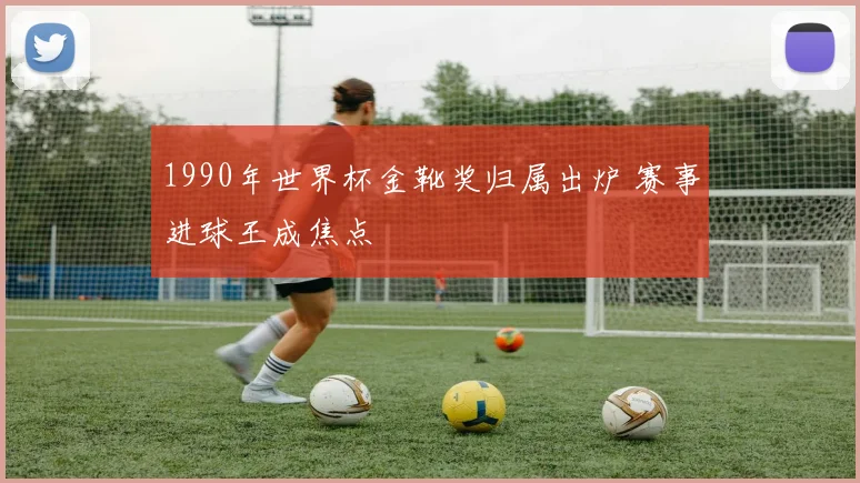 1990年世界杯金靴奖归属出炉 赛事进球王成焦点